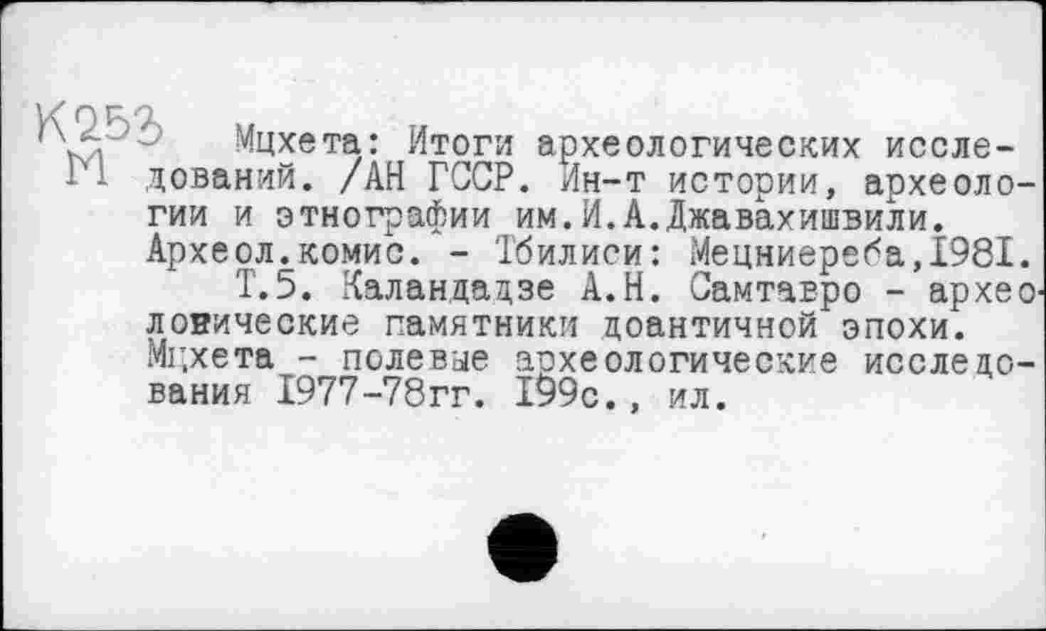 ﻿'Л Мцхета: Итоги археологических иссле-
■I 1 дований. /АН ГССР. Ин-т истории, археологии и этнографии им.И.А.Джавахишвили. Археол.комис. - Тбилиси: Мецниереба,1981.
Т.5. Каландадзе А.Н. Самтавро - архео1 логические памятники доантичной эпохи. Мг.хета - полевые археологические исследования 1977-78гг. 199с., ил.